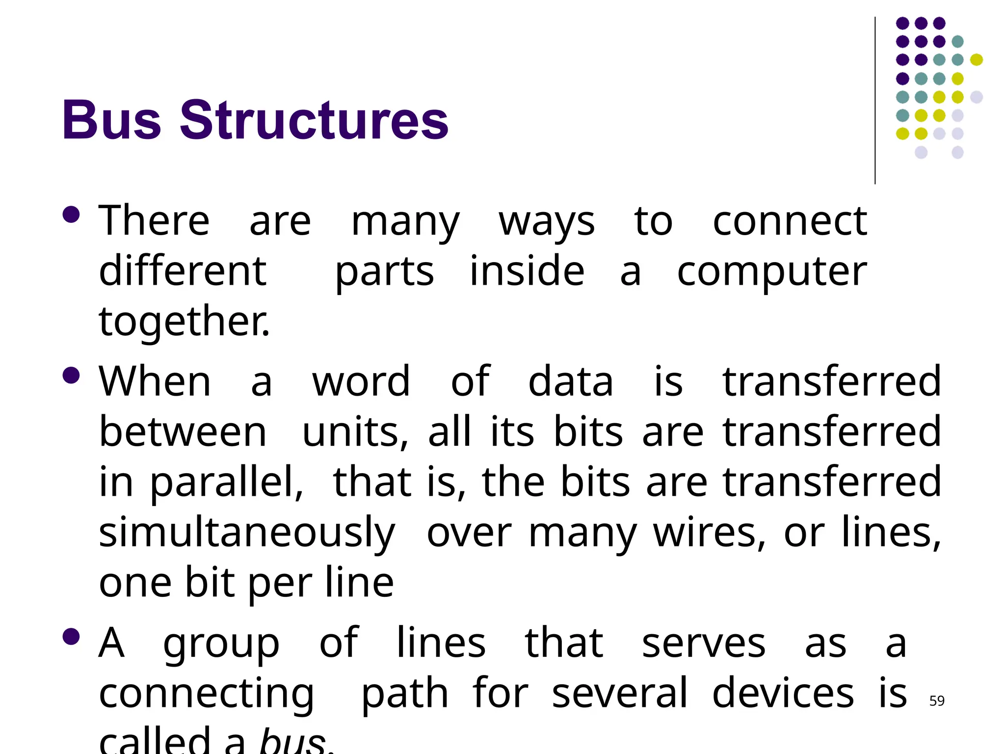 Bus Structures
59
 There are many ways to connect
different parts inside a computer
together.
 When a word of data is transferred
between units, all its bits are transferred
in parallel, that is, the bits are transferred
simultaneously over many wires, or lines,
one bit per line
 A group of lines that serves as a
connecting path for several devices is
 