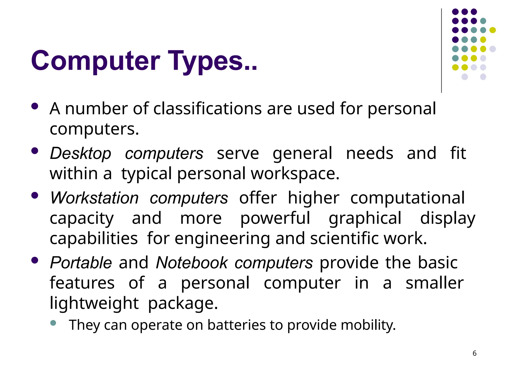 Computer Types..
6
 A number of classifications are used for personal
computers.
 Desktop computers serve general needs and fit
within a typical personal workspace.
 Workstation computers offer higher computational
capacity and more powerful graphical display
capabilities for engineering and scientific work.
 Portable and Notebook computers provide the basic
features of a personal computer in a smaller
lightweight package.
 They can operate on batteries to provide mobility.
 