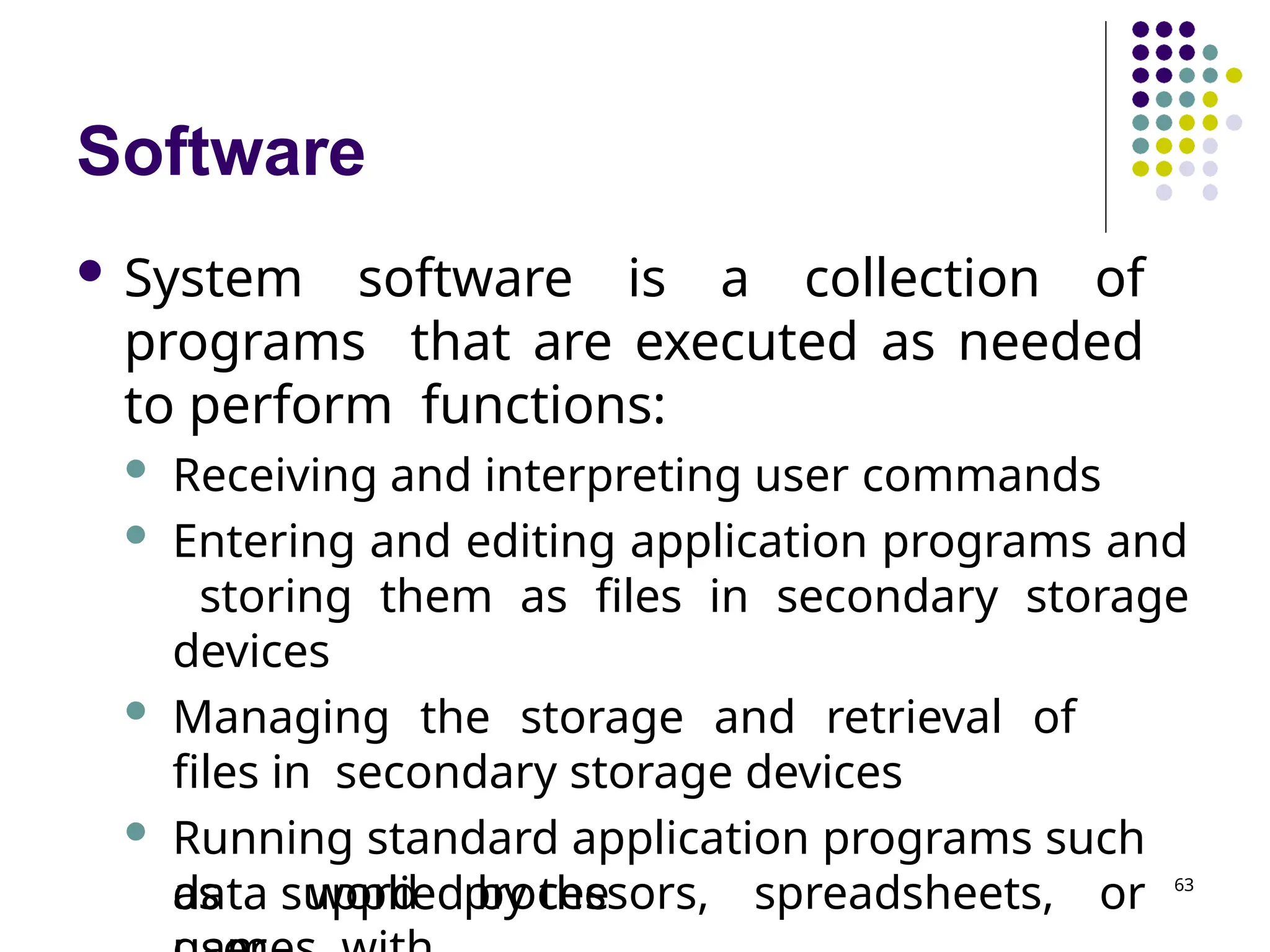Software
 System software is a collection of
programs that are executed as needed
to perform functions:
 Receiving and interpreting user commands
 Entering and editing application programs and
storing them as files in secondary storage
devices
 Managing the storage and retrieval of
files in secondary storage devices
 Running standard application programs such
as word processors, spreadsheets, or
data supplied by the 63
 