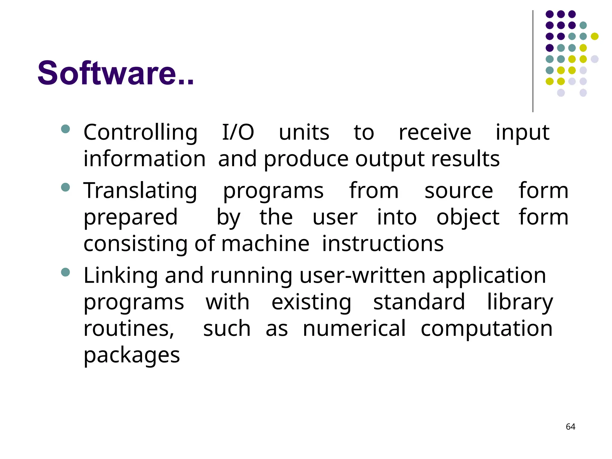 Software..
64
 Controlling I/O units to receive input
information and produce output results
 Translating programs from source form
prepared by the user into object form
consisting of machine instructions
 Linking and running user-written application
programs with existing standard library
routines, such as numerical computation
packages
 