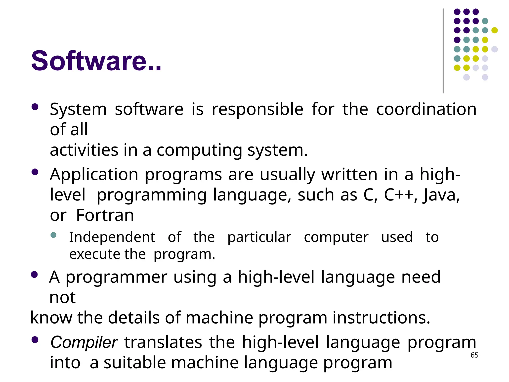 Software..
65
 System software is responsible for the coordination
of all
activities in a computing system.
 Application programs are usually written in a high-
level programming language, such as C, C++, Java,
or Fortran
 Independent of the particular computer used to
execute the program.
 A programmer using a high-level language need
not
know the details of machine program instructions.
 Compiler translates the high-level language program
into a suitable machine language program
 