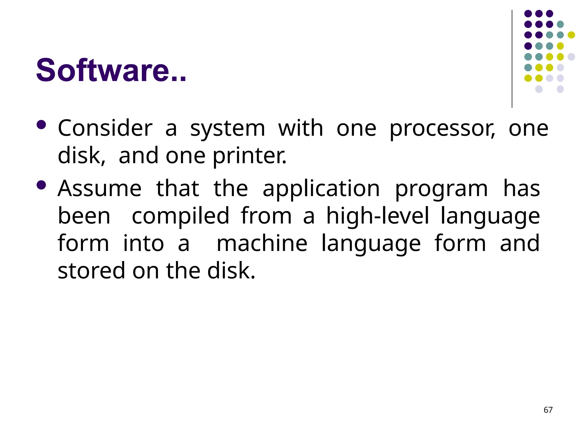 Software..
67
 Consider a system with one processor, one
disk, and one printer.
 Assume that the application program has
been compiled from a high-level language
form into a machine language form and
stored on the disk.
 