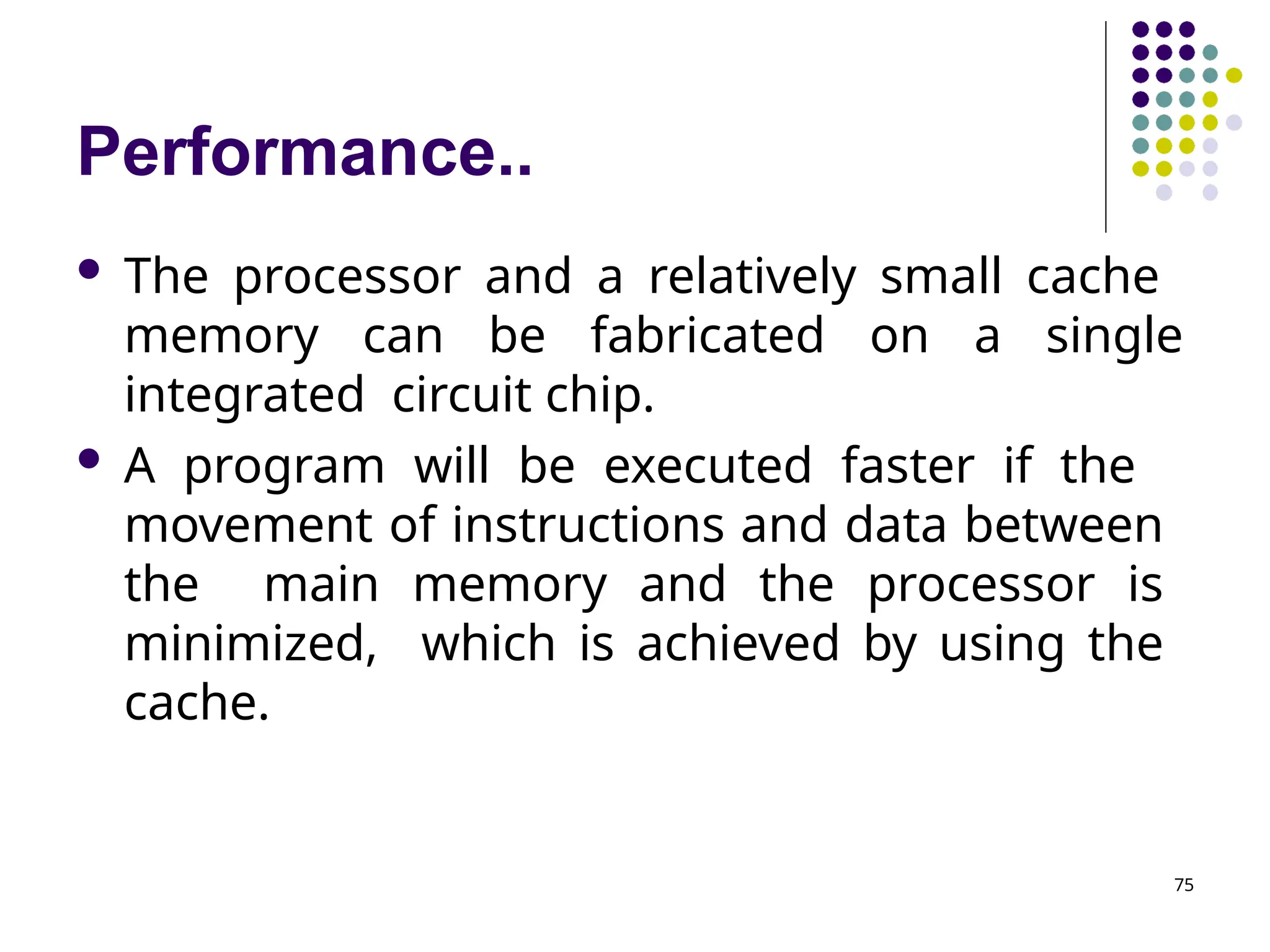 Performance..
75
 The processor and a relatively small cache
memory can be fabricated on a single
integrated circuit chip.
 A program will be executed faster if the
movement of instructions and data between
the main memory and the processor is
minimized, which is achieved by using the
cache.
 