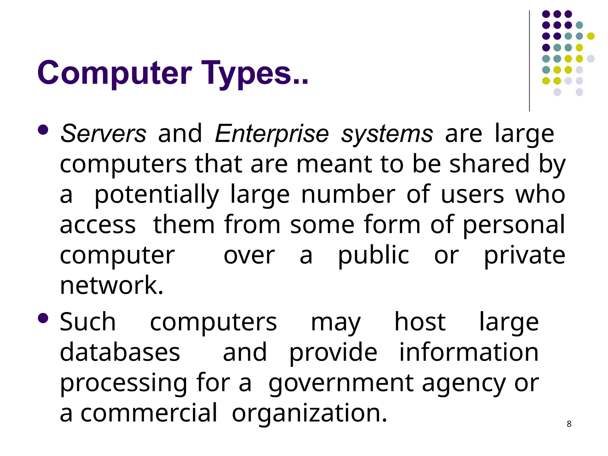 Computer Types..
8
 Servers and Enterprise systems are large
computers that are meant to be shared by
a potentially large number of users who
access them from some form of personal
computer over a public or private
network.
 Such computers may host large
databases and provide information
processing for a government agency or
a commercial organization.
 