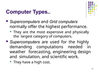 Computer Types..
10
 Supercomputers and Grid computers
normally offer the highest performance.
 They are the most expensive and physically
the largest category of computers.
 Supercomputers are used for the highly
demanding computations needed in
weather forecasting, engineering design
and simulation, and scientific work.
 They have a high cost.
 