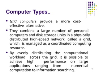 Computer Types..
12
 Grid computers provide a more cost-
effective alternative.
 They combine a large number of personal
computers and disk storage units in a physically
distributed high-speed network, called a grid,
which is managed as a coordinated computing
resource.
 By evenly distributing the computational
workload across the grid, it is possible to
achieve high performance on large
applications ranging from numerical
computation to information searching.
 