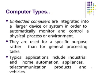 Computer Types..
14
 Embedded computers are integrated into
a larger device or system in order to
automatically monitor and control a
physical process or environment.
 They are used for a specific purpose
rather than for general processing
tasks.
 Typical applications include industrial
and home automation, appliances,
telecommunication products and
 