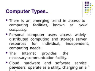 Computer Types..
 There is an emerging trend in access to
computing facilities, known as cloud
computing.
 Personal computer users access widely
distributed computing and storage server
resources for individual, independent,
computing needs.
 The Internet provides the
necessary communication facility.
 Cloud hardware and software service
providers operate as a utility, charging on a
use
16
 