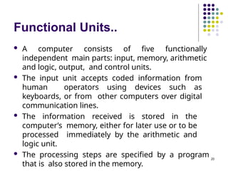 Functional Units..
20
 A computer consists of five functionally
independent main parts: input, memory, arithmetic
and logic, output, and control units.
 The input unit accepts coded information from
human operators using devices such as
keyboards, or from other computers over digital
communication lines.
 The information received is stored in the
computer’s memory, either for later use or to be
processed immediately by the arithmetic and
logic unit.
 The processing steps are specified by a program
that is also stored in the memory.
 