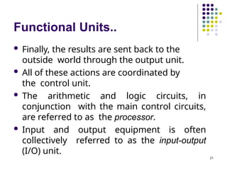 Functional Units..
21
 Finally, the results are sent back to the
outside world through the output unit.
 All of these actions are coordinated by
the control unit.
 The arithmetic and logic circuits, in
conjunction with the main control circuits,
are referred to as the processor.
 Input and output equipment is often
collectively referred to as the input-output
(I/O) unit.
 