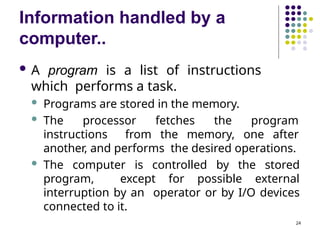 Information handled by a
computer..
24
 A program is a list of instructions
which performs a task.
 Programs are stored in the memory.
 The processor fetches the program
instructions from the memory, one after
another, and performs the desired operations.
 The computer is controlled by the stored
program, except for possible external
interruption by an operator or by I/O devices
connected to it.
 