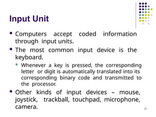 Input Unit
27
 Computers accept coded information
through input units.
 The most common input device is the
keyboard.
 Whenever a key is pressed, the corresponding
letter or digit is automatically translated into its
corresponding binary code and transmitted to
the processor.
 Other kinds of input devices – mouse,
joystick, trackball, touchpad, microphone,
camera.
 