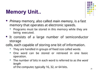 Memory Unit..
29
 Primary memory, also called main memory, is a fast
memory that operates at electronic speeds.
 Programs must be stored in this memory while they are
being executed.
 It consists of a large number of semiconductor
storage
cells, each capable of storing one bit of information.
 They are handled in groups of fixed size called words.
 One word can be stored or retrieved in one basic
operation.
 The number of bits in each word is referred to as the word
length
of the computer, typically 16, 32, or 64 bits.
 