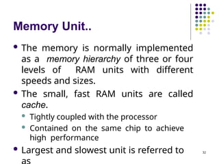 Memory Unit..
32
 The memory is normally implemented
as a memory hierarchy of three or four
levels of RAM units with different
speeds and sizes.
 The small, fast RAM units are called
cache.
 Tightly coupled with the processor
 Contained on the same chip to achieve
high performance
 Largest and slowest unit is referred to
 