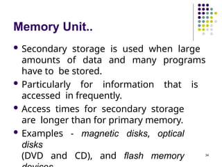 Memory Unit..
34
 Secondary storage is used when large
amounts of data and many programs
have to be stored.
 Particularly for information that is
accessed in frequently.
 Access times for secondary storage
are longer than for primary memory.
 Examples - magnetic disks, optical
disks
(DVD and CD), and flash memory
 