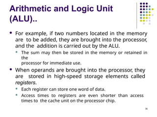 Arithmetic and Logic Unit
(ALU)..
36
 For example, if two numbers located in the memory
are to be added, they are brought into the processor,
and the addition is carried out by the ALU.
 The sum may then be stored in the memory or retained in
the
processor for immediate use.
 When operands are brought into the processor, they
are stored in high-speed storage elements called
registers.
 Each register can store one word of data.
 Access times to registers are even shorter than access
times to the cache unit on the processor chip.
 