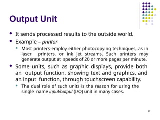 Output Unit
37
 It sends processed results to the outside world.
 Example – printer
 Most printers employ either photocopying techniques, as in
laser printers, or ink jet streams. Such printers may
generate output at speeds of 20 or more pages per minute.
 Some units, such as graphic displays, provide both
an output function, showing text and graphics, and
an input function, through touchscreen capability.
 The dual role of such units is the reason for using the
single name input/output (I/O) unit in many cases.
 