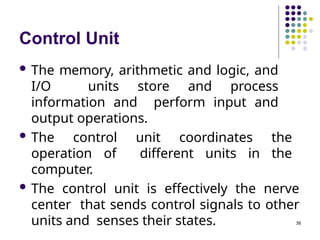 Control Unit
38
 The memory, arithmetic and logic, and
I/O units store and process
information and perform input and
output operations.
 The control unit coordinates the
operation of different units in the
computer.
 The control unit is effectively the nerve
center that sends control signals to other
units and senses their states.
 
