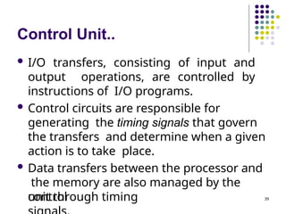 Control Unit..
 I/O transfers, consisting of input and
output operations, are controlled by
instructions of I/O programs.
 Control circuits are responsible for
generating the timing signals that govern
the transfers and determine when a given
action is to take place.
 Data transfers between the processor and
the memory are also managed by the
control
unit through timing 39
 