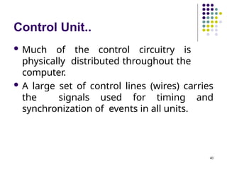 Control Unit..
 Much of the control circuitry is
physically distributed throughout the
computer.
 A large set of control lines (wires) carries
the signals used for timing and
synchronization of events in all units.
40
 