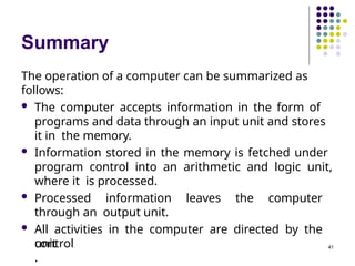 Summary
The operation of a computer can be summarized as
follows:
 The computer accepts information in the form of
programs and data through an input unit and stores
it in the memory.
 Information stored in the memory is fetched under
program control into an arithmetic and logic unit,
where it is processed.
 Processed information leaves the computer
through an output unit.
 All activities in the computer are directed by the
control
unit
.
41
 