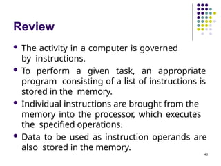 Review
43
 The activity in a computer is governed
by instructions.
 To perform a given task, an appropriate
program consisting of a list of instructions is
stored in the memory.
 Individual instructions are brought from the
memory into the processor, which executes
the specified operations.
 Data to be used as instruction operands are
also stored in the memory.
 