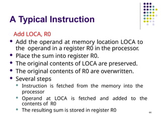 A Typical Instruction
44
Add LOCA, R0
 Add the operand at memory location LOCA to
the operand in a register R0 in the processor.
 Place the sum into register R0.
 The original contents of LOCA are preserved.
 The original contents of R0 are overwritten.
 Several steps
 Instruction is fetched from the memory into the
processor
 Operand at LOCA is fetched and added to the
contents of R0
 The resulting sum is stored in register R0
 