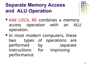 Separate Memory Access
and ALU Operation
45
 Add LOCA, R0 combines a memory
access operation with an ALU
operation.
 In most modern computers, these
two types of operations are
performed by separate
instructions for improving
performance
 