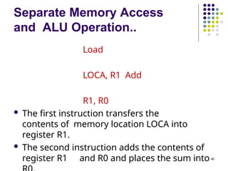 Separate Memory Access
and ALU Operation..
46
Load
LOCA, R1 Add
R1, R0
 The first instruction transfers the
contents of memory location LOCA into
register R1.
 The second instruction adds the contents of
register R1 and R0 and places the sum into
 