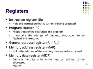 Registers
48
 Instruction register (IR)
 Hold the instruction that is currently being executed
 Program counter (PC)
 Keeps track of the execution of a program
 It contains the address of the next instruction to be
fetched and executed
 General-purpose register (R0 – Rn-1)
 Memory address register (MAR)
 Holds the address of the memory location to be accessed
 Memory data register (MDR)
 Contains the data to be written into or read out of the
addressed
location
 