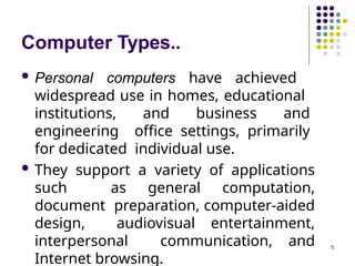 Computer Types..
5
 Personal computers have achieved
widespread use in homes, educational
institutions, and business and
engineering office settings, primarily
for dedicated individual use.
 They support a variety of applications
such as general computation,
document preparation, computer-aided
design, audiovisual entertainment,
interpersonal communication, and
Internet browsing.
 