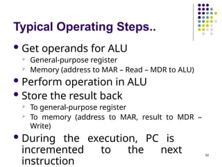 Typical Operating Steps..
50
 Get operands for ALU
 General-purpose register
 Memory (address to MAR – Read – MDR to ALU)
 Perform operation in ALU
 Store the result back
 To general-purpose register
 To memory (address to MAR, result to MDR –
Write)
 During the execution, PC is
incremented to the next
instruction
 
