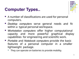 Computer Types..
6
 A number of classifications are used for personal
computers.
 Desktop computers serve general needs and fit
within a typical personal workspace.
 Workstation computers offer higher computational
capacity and more powerful graphical display
capabilities for engineering and scientific work.
 Portable and Notebook computers provide the basic
features of a personal computer in a smaller
lightweight package.
 They can operate on batteries to provide mobility.
 