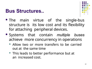 Bus Structures..
61
 The main virtue of the single-bus
structure is its low cost and its flexibility
for attaching peripheral devices.
 Systems that contain multiple buses
achieve more concurrency in operations
 Allow two or more transfers to be carried
out at the same time
 This leads to better performance but at
an increased cost.
 