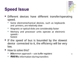 Speed Issue
 Different devices have different transfer/operating
speed.
 Some electromechanical devices, such as keyboards
and printers, are relatively slow
 Magnetic or optical disks are considerably faster
 Memory and processor units operate at electronic
speeds -
fastest
 If the speed of bus is bounded by the slowest
device connected to it, the efficiency will be very
low.
 How to solve this?
 A common approach – use buffer registers
 Hold the information during transfers
I/O
devices.
62
 