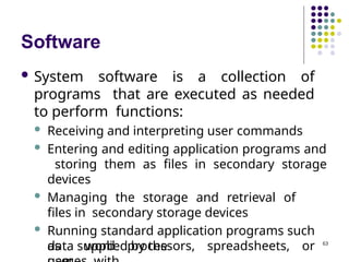 Software
 System software is a collection of
programs that are executed as needed
to perform functions:
 Receiving and interpreting user commands
 Entering and editing application programs and
storing them as files in secondary storage
devices
 Managing the storage and retrieval of
files in secondary storage devices
 Running standard application programs such
as word processors, spreadsheets, or
data supplied by the 63
 