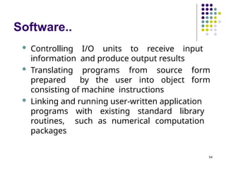 Software..
64
 Controlling I/O units to receive input
information and produce output results
 Translating programs from source form
prepared by the user into object form
consisting of machine instructions
 Linking and running user-written application
programs with existing standard library
routines, such as numerical computation
packages
 