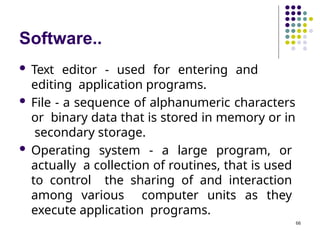 Software..
66
 Text editor - used for entering and
editing application programs.
 File - a sequence of alphanumeric characters
or binary data that is stored in memory or in
secondary storage.
 Operating system - a large program, or
actually a collection of routines, that is used
to control the sharing of and interaction
among various computer units as they
execute application programs.
 