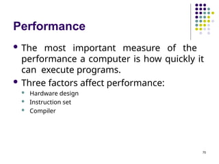 Performance
70
 The most important measure of the
performance a computer is how quickly it
can execute programs.
 Three factors affect performance:
 Hardware design
 Instruction set
 Compiler
 