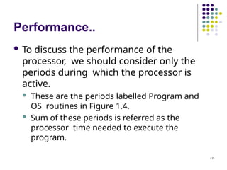 Performance..
72
 To discuss the performance of the
processor, we should consider only the
periods during which the processor is
active.
 These are the periods labelled Program and
OS routines in Figure 1.4.
 Sum of these periods is referred as the
processor time needed to execute the
program.
 