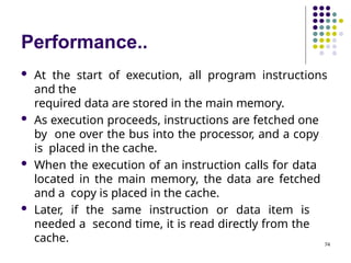 Performance..
74
 At the start of execution, all program instructions
and the
required data are stored in the main memory.
 As execution proceeds, instructions are fetched one
by one over the bus into the processor, and a copy
is placed in the cache.
 When the execution of an instruction calls for data
located in the main memory, the data are fetched
and a copy is placed in the cache.
 Later, if the same instruction or data item is
needed a second time, it is read directly from the
cache.
 