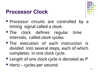 Processor Clock
76
 Processor circuits are controlled by a
timing signal called a clock.
 The clock defines regular time
intervals, called clock cycles.
 The execution of each instruction is
divided into several steps, each of which
completes in one clock cycle.
 Length of one clock cycle is denoted as P
 Hertz – cycles per second
 