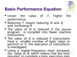 Basic Performance Equation
79
 Lesser the value of T, higher the
performance.
 Reducing T means reducing N and S,
and increasing R
 The value of N is reduced if the source
program is compiled into fewer machine
instructions.
 The value of S is reduced if instructions
have a smaller number of basic steps to
perform or if the execution of instructions
is overlapped.
 Using a higher-frequency clock increases
the value or R, which means that the time
 