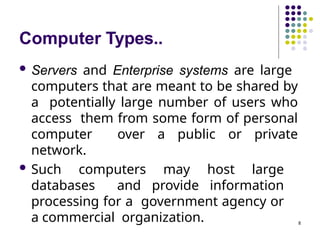 Computer Types..
8
 Servers and Enterprise systems are large
computers that are meant to be shared by
a potentially large number of users who
access them from some form of personal
computer over a public or private
network.
 Such computers may host large
databases and provide information
processing for a government agency or
a commercial organization.
 