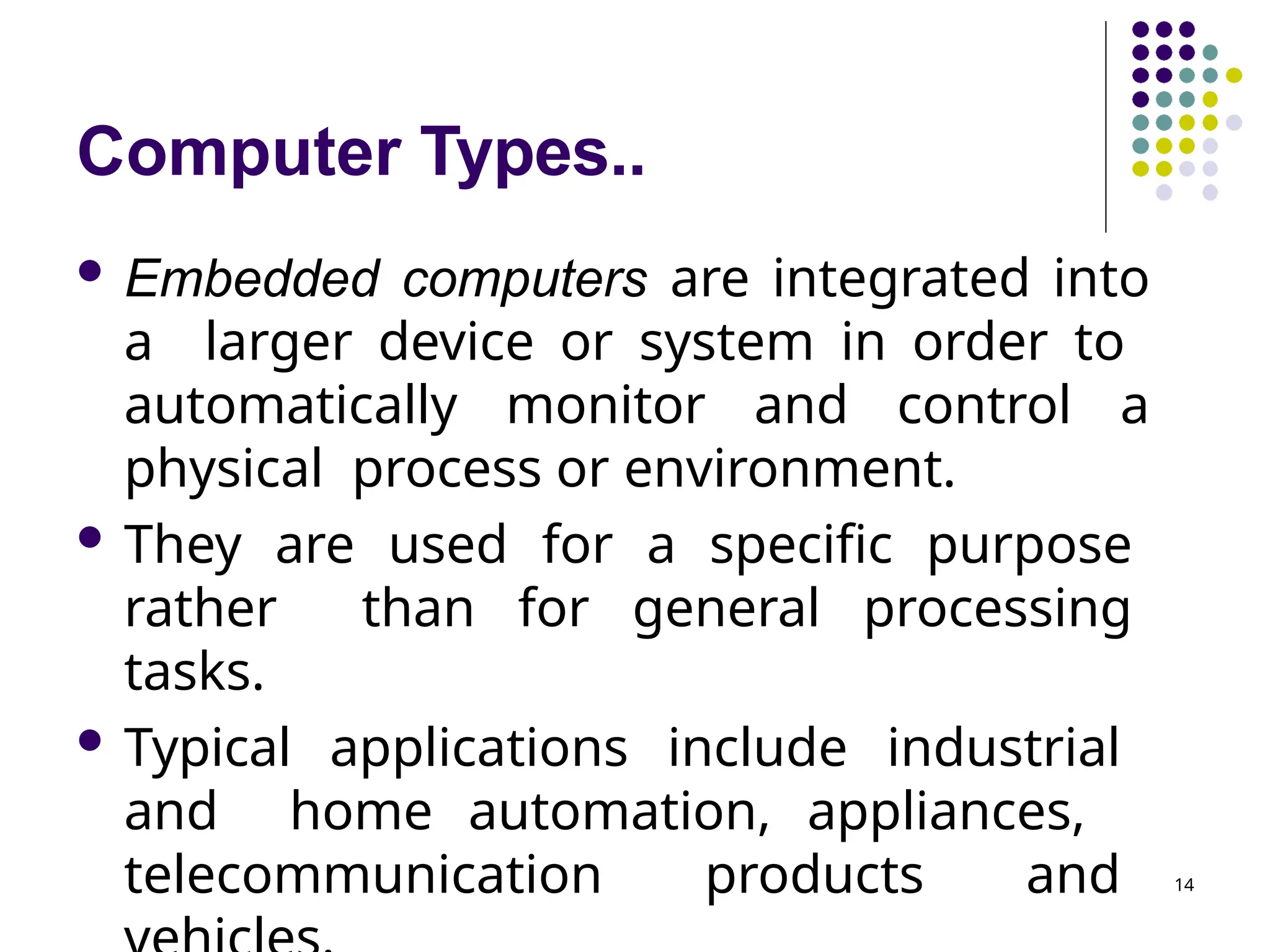 Computer Types..
14
 Embedded computers are integrated into
a larger device or system in order to
automatically monitor and control a
physical process or environment.
 They are used for a specific purpose
rather than for general processing
tasks.
 Typical applications include industrial
and home automation, appliances,
telecommunication products and
 