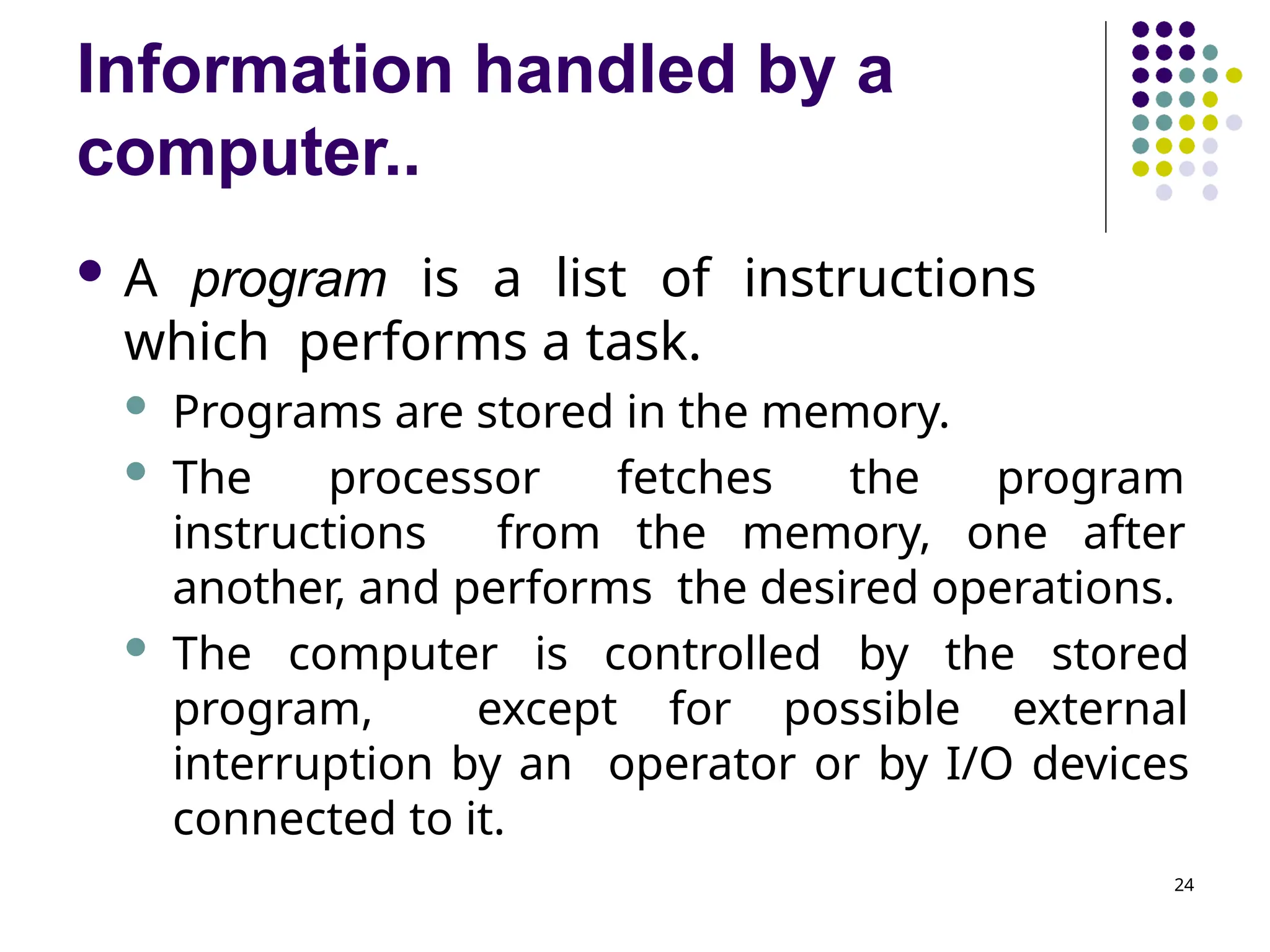 Information handled by a
computer..
24
 A program is a list of instructions
which performs a task.
 Programs are stored in the memory.
 The processor fetches the program
instructions from the memory, one after
another, and performs the desired operations.
 The computer is controlled by the stored
program, except for possible external
interruption by an operator or by I/O devices
connected to it.
 