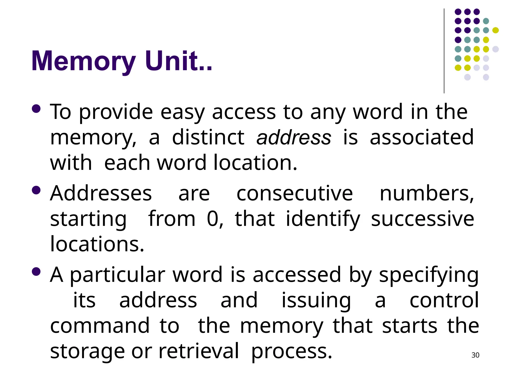 Memory Unit..
30
 To provide easy access to any word in the
memory, a distinct address is associated
with each word location.
 Addresses are consecutive numbers,
starting from 0, that identify successive
locations.
 A particular word is accessed by specifying
its address and issuing a control
command to the memory that starts the
storage or retrieval process.
 