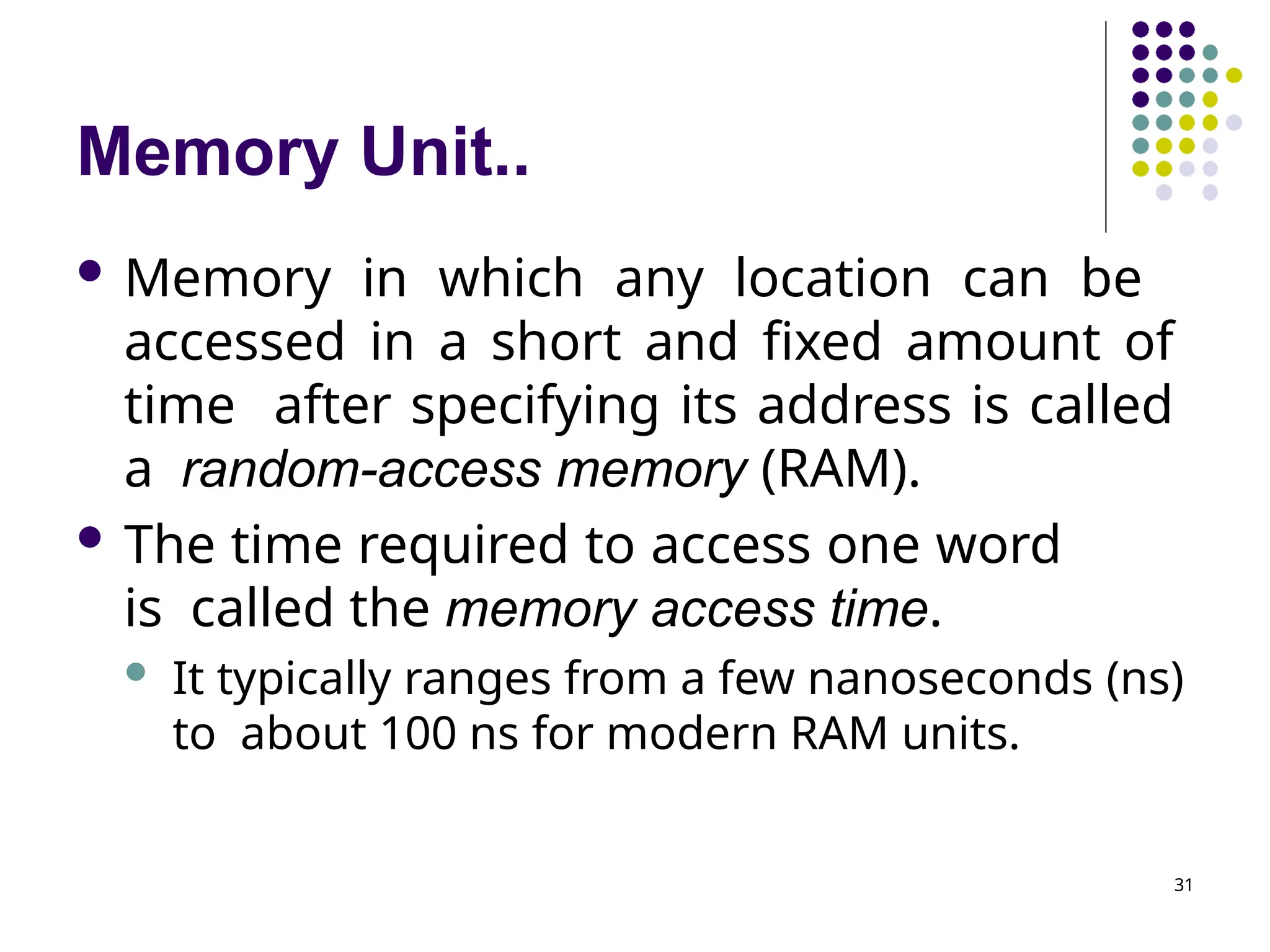 Memory Unit..
31
 Memory in which any location can be
accessed in a short and fixed amount of
time after specifying its address is called
a random-access memory (RAM).
 The time required to access one word
is called the memory access time.
 It typically ranges from a few nanoseconds (ns)
to about 100 ns for modern RAM units.
 