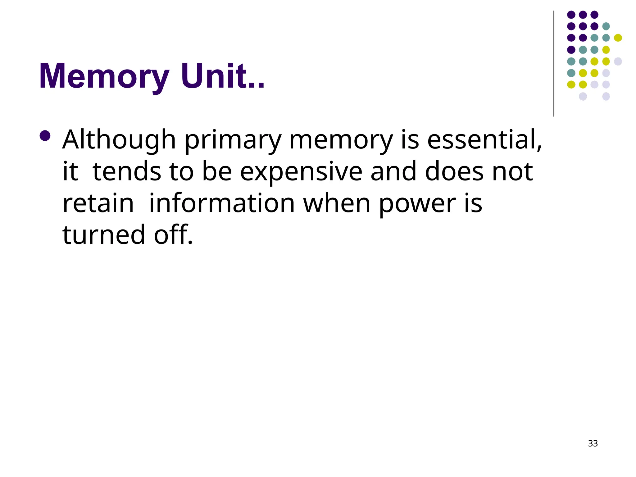 Memory Unit..
33
 Although primary memory is essential,
it tends to be expensive and does not
retain information when power is
turned off.
 
