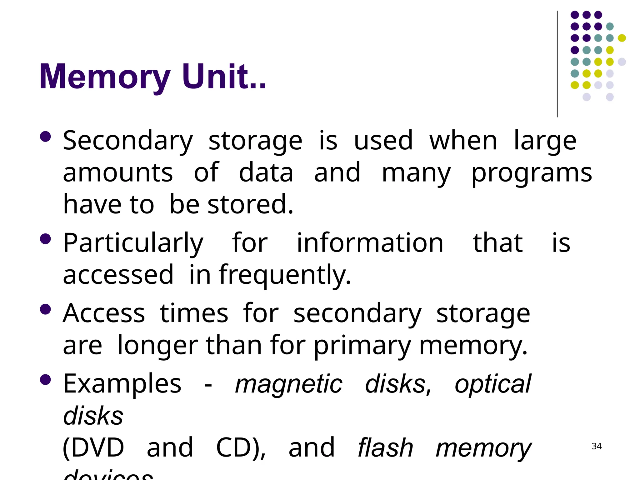 Memory Unit..
34
 Secondary storage is used when large
amounts of data and many programs
have to be stored.
 Particularly for information that is
accessed in frequently.
 Access times for secondary storage
are longer than for primary memory.
 Examples - magnetic disks, optical
disks
(DVD and CD), and flash memory
 